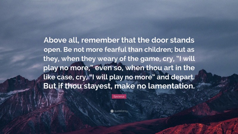 Epictetus Quote: “Above all, remember that the door stands open. Be not more fearful than children; but as they, when they weary of the game, cry, “I will play no more,” even so, when thou art in the like case, cry, “I will play no more” and depart. But if thou stayest, make no lamentation.”
