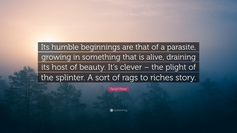 Tarryn Fisher Quote: “Its humble beginnings are that of a parasite, growing in something that is alive, draining its host of beauty. It’s clever – the plight of the splinter. A sort of rags to riches story.”