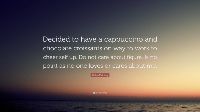 Helen Fielding Quote: “Decided to have a cappuccino and chocolate croissants on way to work to cheer self up. Do not care about figure. Is no point as no one loves or cares about me.”