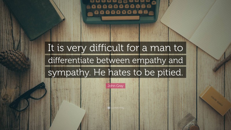 John Gray Quote: “It is very difficult for a man to differentiate between empathy and sympathy. He hates to be pitied.”