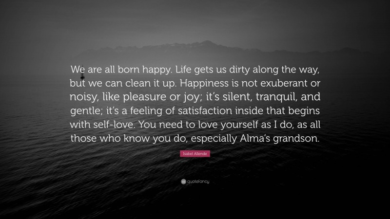 Isabel Allende Quote: “We are all born happy. Life gets us dirty along the way, but we can clean it up. Happiness is not exuberant or noisy, like pleasure or joy; it’s silent, tranquil, and gentle; it’s a feeling of satisfaction inside that begins with self-love. You need to love yourself as I do, as all those who know you do, especially Alma’s grandson.”