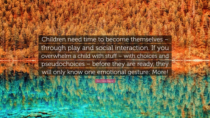 Kim John Payne Quote: “Children need time to become themselves – through play and social interaction. If you overwhelm a child with stuff – with choices and pseudochoices – before they are ready, they will only know one emotional gesture: More!”