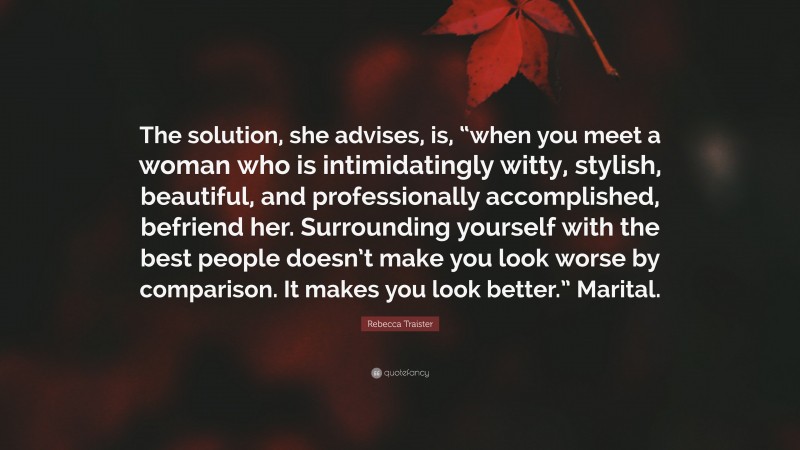 Rebecca Traister Quote: “The solution, she advises, is, “when you meet a woman who is intimidatingly witty, stylish, beautiful, and professionally accomplished, befriend her. Surrounding yourself with the best people doesn’t make you look worse by comparison. It makes you look better.” Marital.”