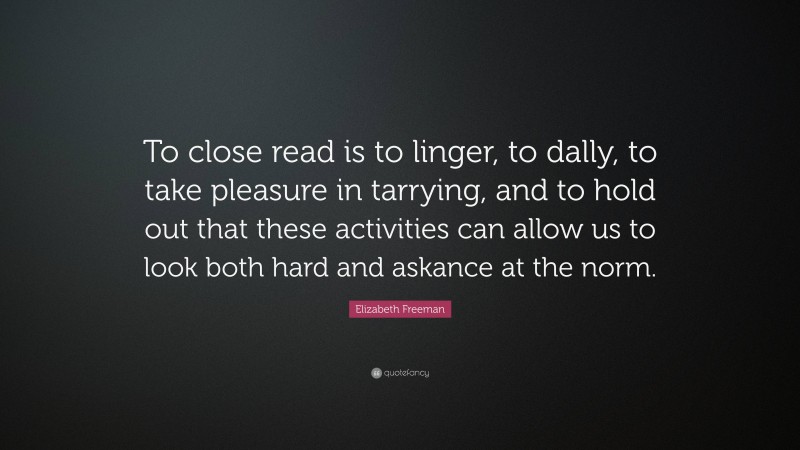 Elizabeth Freeman Quote: “To close read is to linger, to dally, to take pleasure in tarrying, and to hold out that these activities can allow us to look both hard and askance at the norm.”