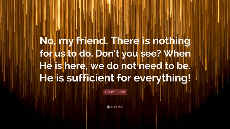 Chuck Black Quote: “No, my friend. There is nothing for us to do. Don’t you see? When He is here, we do not need to be. He is sufficient for everything!”