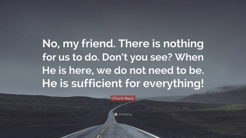 Chuck Black Quote: “No, my friend. There is nothing for us to do. Don’t you see? When He is here, we do not need to be. He is sufficient for everything!”