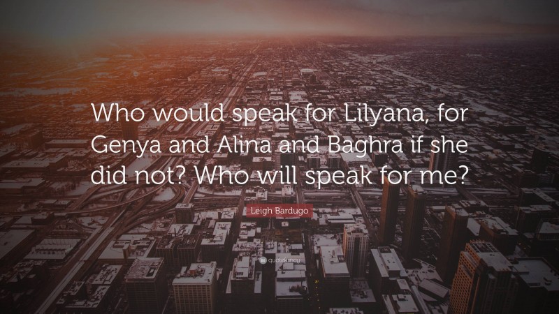 Leigh Bardugo Quote: “Who would speak for Lilyana, for Genya and Alina and Baghra if she did not? Who will speak for me?”