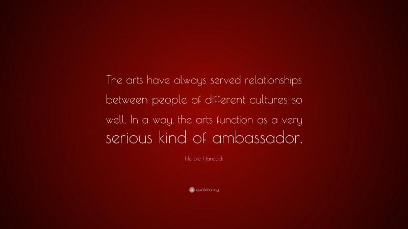 Herbie Hancock Quote: “The arts have always served relationships between people of different cultures so well. In a way, the arts function as a very serious kind of ambassador.”