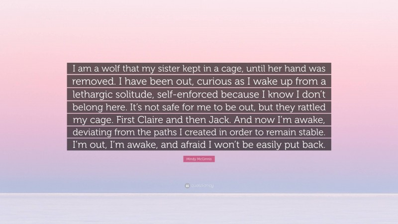 Mindy McGinnis Quote: “I am a wolf that my sister kept in a cage, until her hand was removed. I have been out, curious as I wake up from a lethargic solitude, self-enforced because I know I don’t belong here. It’s not safe for me to be out, but they rattled my cage. First Claire and then Jack. And now I’m awake, deviating from the paths I created in order to remain stable. I’m out, I’m awake, and afraid I won’t be easily put back.”