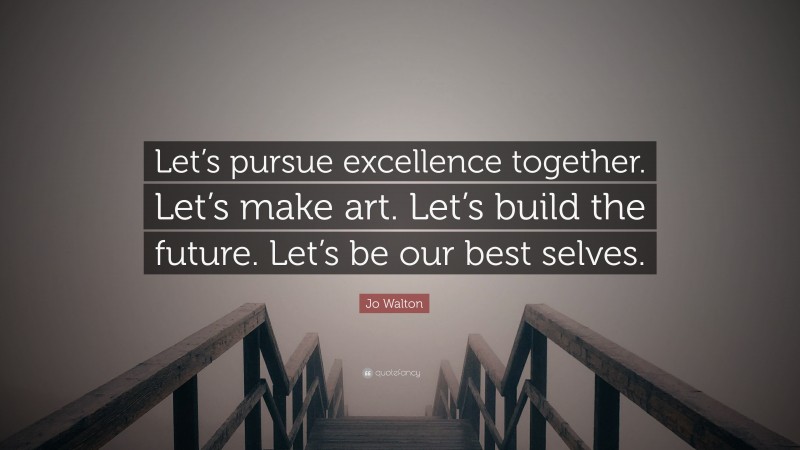 Jo Walton Quote: “Let’s pursue excellence together. Let’s make art. Let’s build the future. Let’s be our best selves.”