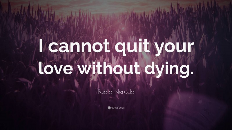 Pablo Neruda Quote: “I cannot quit your love without dying.”