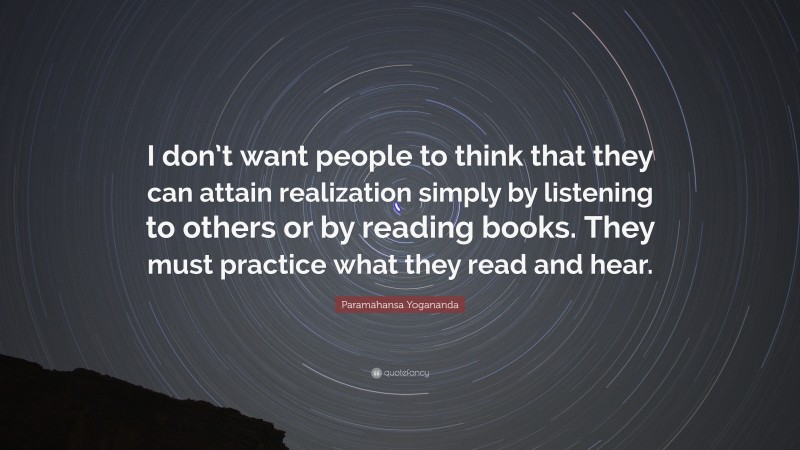 Paramahansa Yogananda Quote: “I don’t want people to think that they can attain realization simply by listening to others or by reading books. They must practice what they read and hear.”