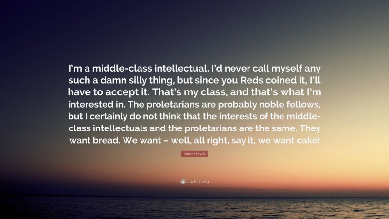 Sinclair Lewis Quote: “I’m a middle-class intellectual. I’d never call myself any such a damn silly thing, but since you Reds coined it, I’ll have to accept it. That’s my class, and that’s what I’m interested in. The proletarians are probably noble fellows, but I certainly do not think that the interests of the middle-class intellectuals and the proletarians are the same. They want bread. We want – well, all right, say it, we want cake!”