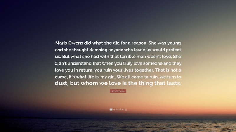 Alice Hoffman Quote: “Maria Owens did what she did for a reason. She was young and she thought damning anyone who loved us would protect us. But what she had with that terrible man wasn’t love. She didn’t understand that when you truly love someone and they love you in return, you ruin your lives together. That is not a curse, it’s what life is, my girl. We all come to ruin, we turn to dust, but whom we love is the thing that lasts.”
