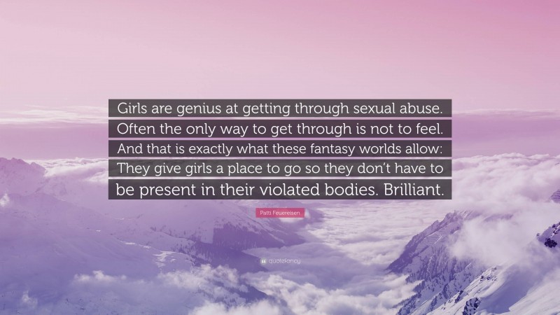 Patti Feuereisen Quote: “Girls are genius at getting through sexual abuse. Often the only way to get through is not to feel. And that is exactly what these fantasy worlds allow: They give girls a place to go so they don’t have to be present in their violated bodies. Brilliant.”