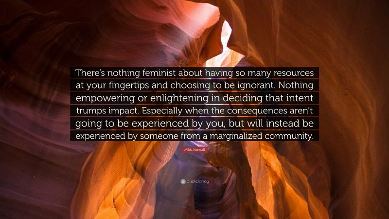 Mikki Kendall Quote: “There’s nothing feminist about having so many resources at your fingertips and choosing to be ignorant. Nothing empowering or enlightening in deciding that intent trumps impact. Especially when the consequences aren’t going to be experienced by you, but will instead be experienced by someone from a marginalized community.”