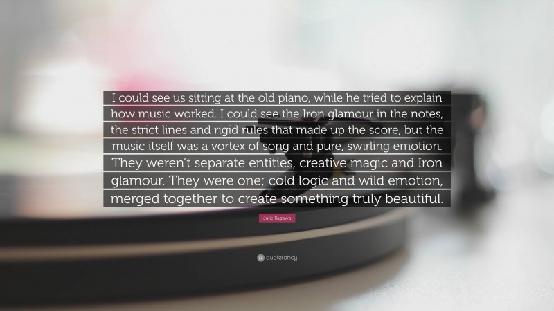 Julie Kagawa Quote: “I could see us sitting at the old piano, while he tried to explain how music worked. I could see the Iron glamour in the notes, the strict lines and rigid rules that made up the score, but the music itself was a vortex of song and pure, swirling emotion. They weren’t separate entities, creative magic and Iron glamour. They were one; cold logic and wild emotion, merged together to create something truly beautiful.”