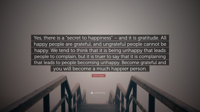 Dennis Prager Quote: “Yes, there is a “secret to happiness” – and it is gratitude. All happy people are grateful, and ungrateful people cannot be happy. We tend to think that it is being unhappy that leads people to complain, but it is truer to say that it is complaining that leads to people becoming unhappy. Become grateful and you will become a much happier person.”