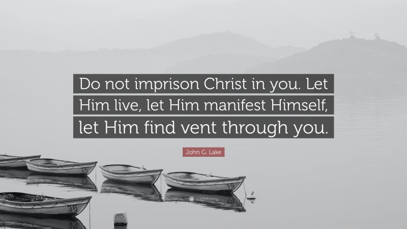 John G. Lake Quote: “Do not imprison Christ in you. Let Him live, let Him manifest Himself, let Him find vent through you.”