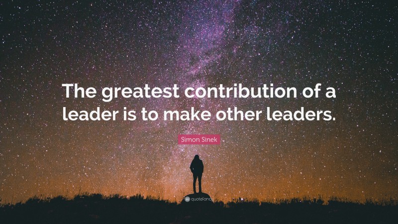 Simon Sinek Quote: “The greatest contribution of a leader is to make other leaders.”