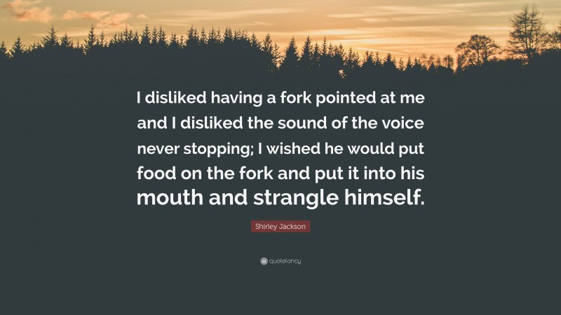 Shirley Jackson Quote: “I disliked having a fork pointed at me and I disliked the sound of the voice never stopping; I wished he would put food on the fork and put it into his mouth and strangle himself.”