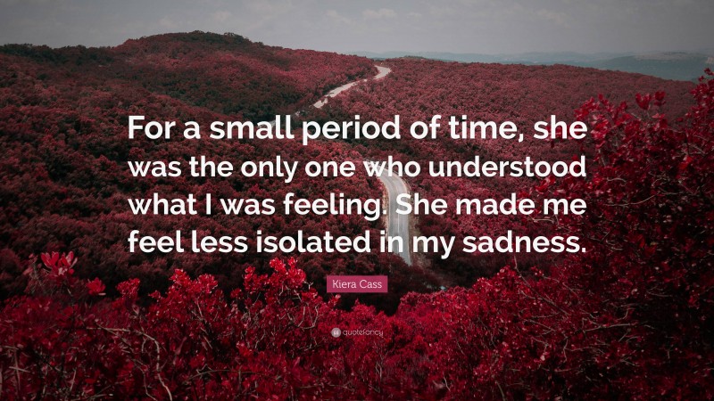 Kiera Cass Quote: “For a small period of time, she was the only one who understood what I was feeling. She made me feel less isolated in my sadness.”