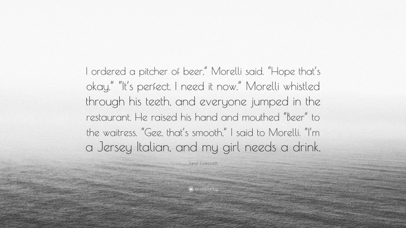 Janet Evanovich Quote: “I ordered a pitcher of beer,” Morelli said. “Hope that’s okay.” “It’s perfect. I need it now.” Morelli whistled through his teeth, and everyone jumped in the restaurant. He raised his hand and mouthed “Beer” to the waitress. “Gee, that’s smooth,” I said to Morelli. “I’m a Jersey Italian, and my girl needs a drink.”