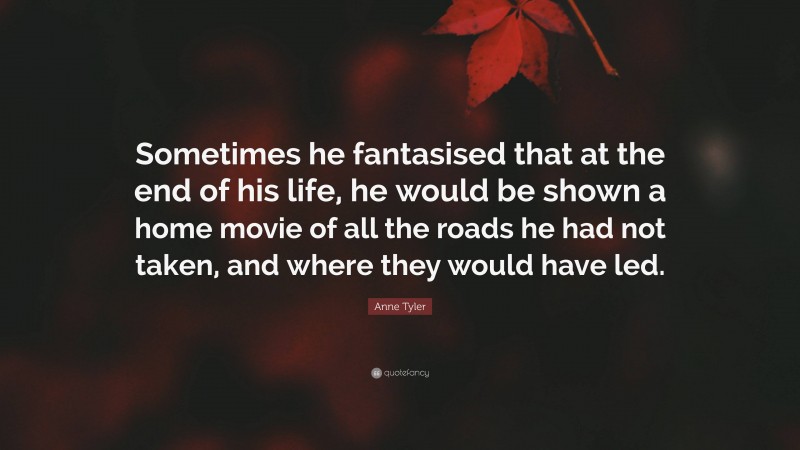 Anne Tyler Quote: “Sometimes he fantasised that at the end of his life, he would be shown a home movie of all the roads he had not taken, and where they would have led.”