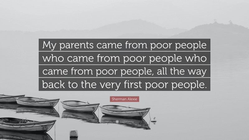 Sherman Alexie Quote: “My parents came from poor people who came from poor people who came from poor people, all the way back to the very first poor people.”