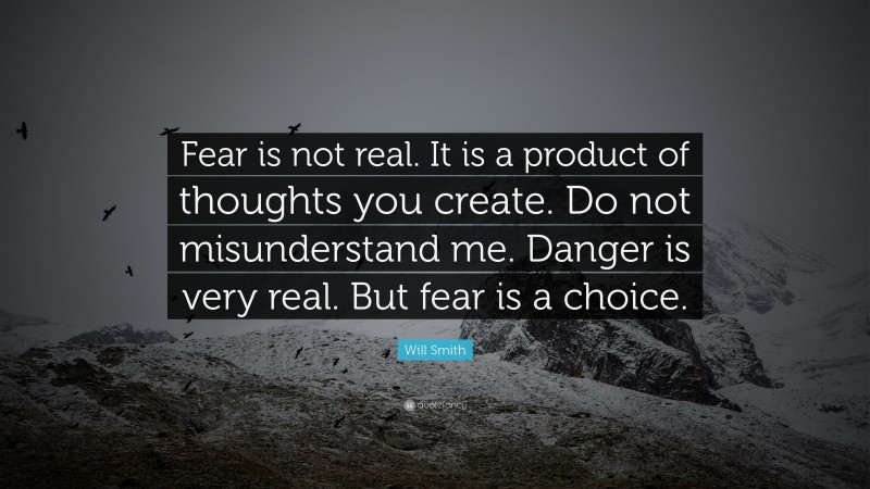 Will Smith Quote: “Fear is not real. It is a product of thoughts you create. Do not misunderstand me. Danger is very real. But fear is a choice.”