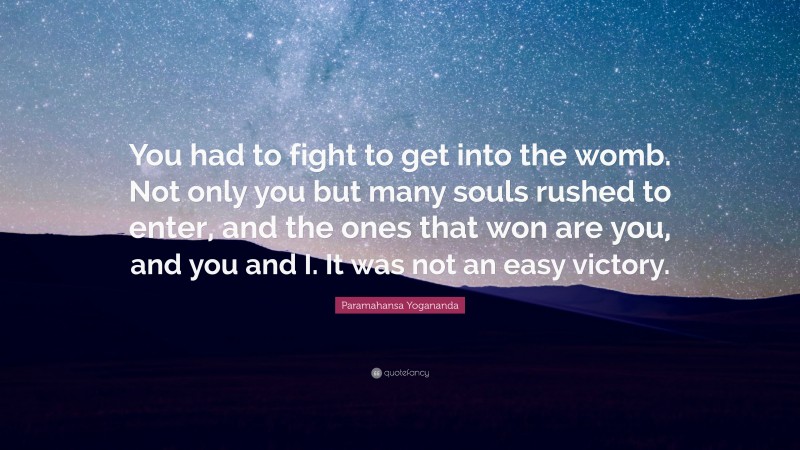 Paramahansa Yogananda Quote: “You had to fight to get into the womb. Not only you but many souls rushed to enter, and the ones that won are you, and you and I. It was not an easy victory.”