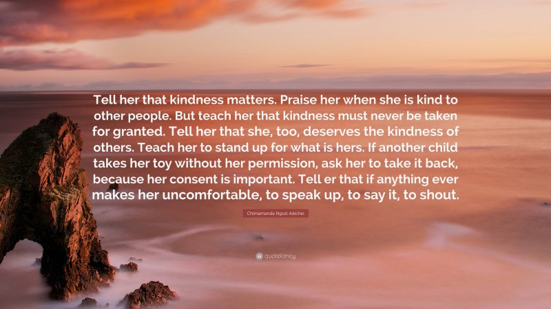 Chimamanda Ngozi Adichie Quote: “Tell her that kindness matters. Praise her when she is kind to other people. But teach her that kindness must never be taken for granted. Tell her that she, too, deserves the kindness of others. Teach her to stand up for what is hers. If another child takes her toy without her permission, ask her to take it back, because her consent is important. Tell er that if anything ever makes her uncomfortable, to speak up, to say it, to shout.”