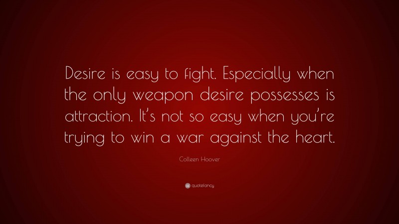 Colleen Hoover Quote: “Desire is easy to fight. Especially when the only weapon desire possesses is attraction. It’s not so easy when you’re trying to win a war against the heart.”