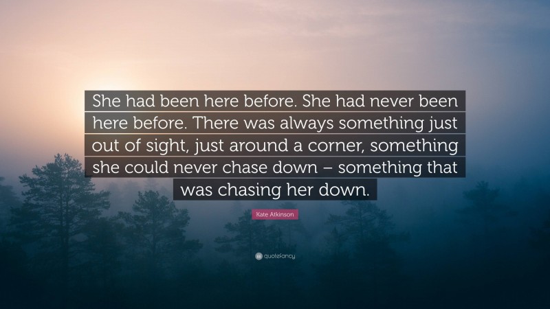 Kate Atkinson Quote: “She had been here before. She had never been here before. There was always something just out of sight, just around a corner, something she could never chase down – something that was chasing her down.”