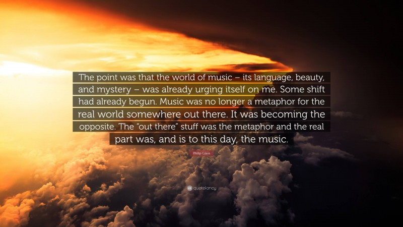 Philip Glass Quote: “The point was that the world of music – its language, beauty, and mystery – was already urging itself on me. Some shift had already begun. Music was no longer a metaphor for the real world somewhere out there. It was becoming the opposite. The “out there” stuff was the metaphor and the real part was, and is to this day, the music.”