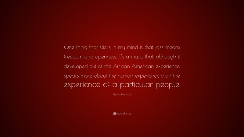Herbie Hancock Quote: “One thing that sticks in my mind is that jazz means freedom and openness. It’s a music that, although it developed out of the African American experience, speaks more about the human experience than the experience of a particular people.”