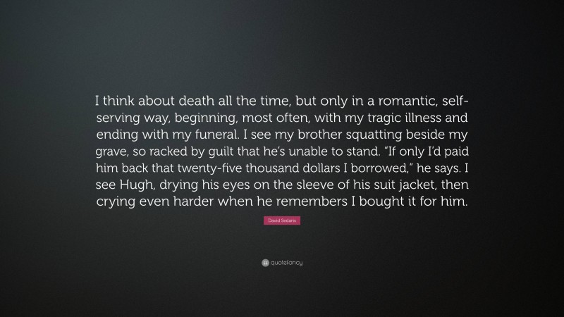 David Sedaris Quote: “I think about death all the time, but only in a romantic, self-serving way, beginning, most often, with my tragic illness and ending with my funeral. I see my brother squatting beside my grave, so racked by guilt that he’s unable to stand. “If only I’d paid him back that twenty-five thousand dollars I borrowed,” he says. I see Hugh, drying his eyes on the sleeve of his suit jacket, then crying even harder when he remembers I bought it for him.”