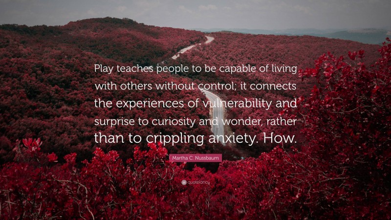 Martha C. Nussbaum Quote: “Play teaches people to be capable of living with others without control; it connects the experiences of vulnerability and surprise to curiosity and wonder, rather than to crippling anxiety. How.”