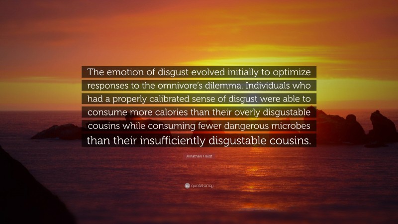 Jonathan Haidt Quote: “The emotion of disgust evolved initially to optimize responses to the omnivore’s dilemma. Individuals who had a properly calibrated sense of disgust were able to consume more calories than their overly disgustable cousins while consuming fewer dangerous microbes than their insufficiently disgustable cousins.”