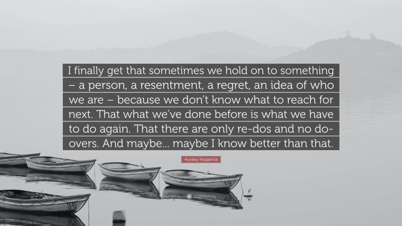 Huntley Fitzpatrick Quote: “I finally get that sometimes we hold on to something – a person, a resentment, a regret, an idea of who we are – because we don’t know what to reach for next. That what we’ve done before is what we have to do again. That there are only re-dos and no do-overs. And maybe... maybe I know better than that.”