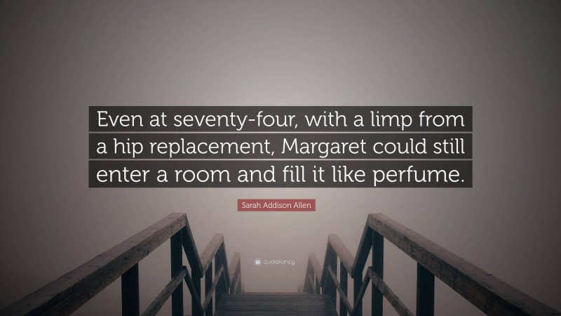 Sarah Addison Allen Quote: “Even at seventy-four, with a limp from a hip replacement, Margaret could still enter a room and fill it like perfume.”