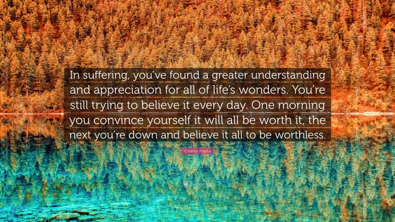 Connor Franta Quote: “In suffering, you’ve found a greater understanding and appreciation for all of life’s wonders. You’re still trying to believe it every day. One morning you convince yourself it will all be worth it, the next you’re down and believe it all to be worthless.”