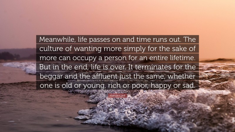 Hamza Yusuf Quote: “Meanwhile, life passes on and time runs out. The culture of wanting more simply for the sake of more can occupy a person for an entire lifetime. But in the end, life is over. It terminates for the beggar and the affluent just the same, whether one is old or young, rich or poor, happy or sad.”