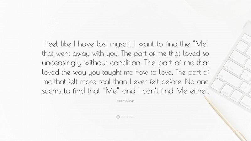 Kate McGahan Quote: “I feel like I have lost myself. I want to find the “Me” that went away with you. The part of me that loved so unceasingly without condition. The part of me that loved the way you taught me how to love. The part of me that felt more real than I ever felt before. No one seems to find that “Me” and I can’t find Me either.”
