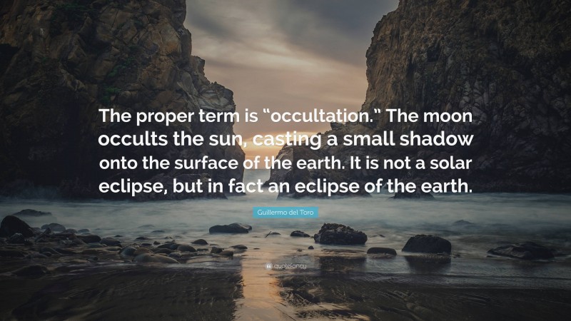 Guillermo del Toro Quote: “The proper term is “occultation.” The moon occults the sun, casting a small shadow onto the surface of the earth. It is not a solar eclipse, but in fact an eclipse of the earth.”