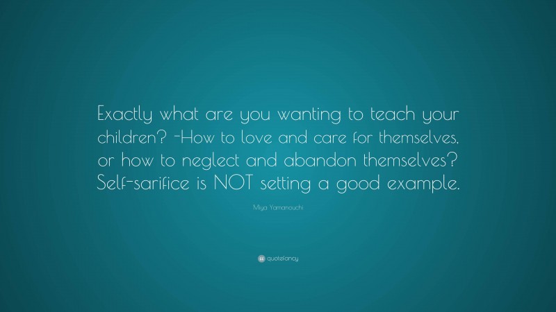 Miya Yamanouchi Quote: “Exactly what are you wanting to teach your children? -How to love and care for themselves, or how to neglect and abandon themselves? Self-sarifice is NOT setting a good example.”