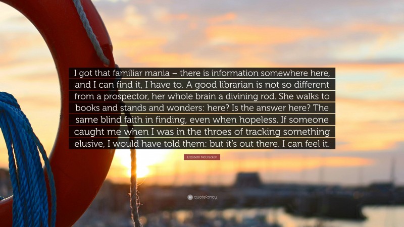 Elizabeth McCracken Quote: “I got that familiar mania – there is information somewhere here, and I can find it, I have to. A good librarian is not so different from a prospector, her whole brain a divining rod. She walks to books and stands and wonders: here? Is the answer here? The same blind faith in finding, even when hopeless. If someone caught me when I was in the throes of tracking something elusive, I would have told them: but it’s out there. I can feel it.”