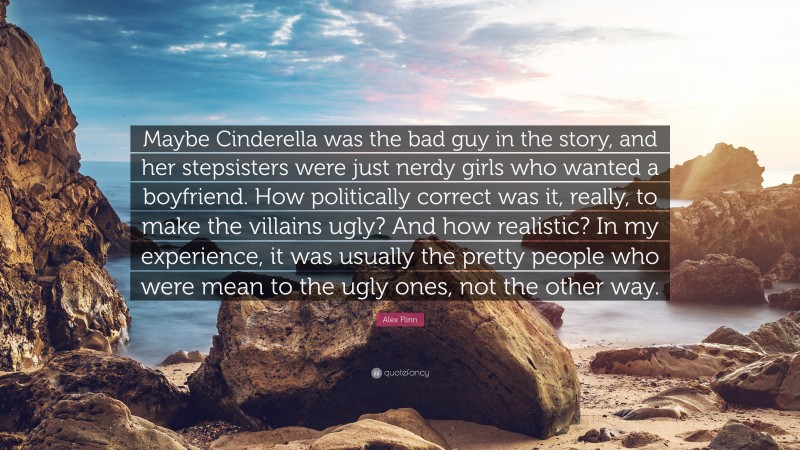 Alex Flinn Quote: “Maybe Cinderella was the bad guy in the story, and her stepsisters were just nerdy girls who wanted a boyfriend. How politically correct was it, really, to make the villains ugly? And how realistic? In my experience, it was usually the pretty people who were mean to the ugly ones, not the other way.”