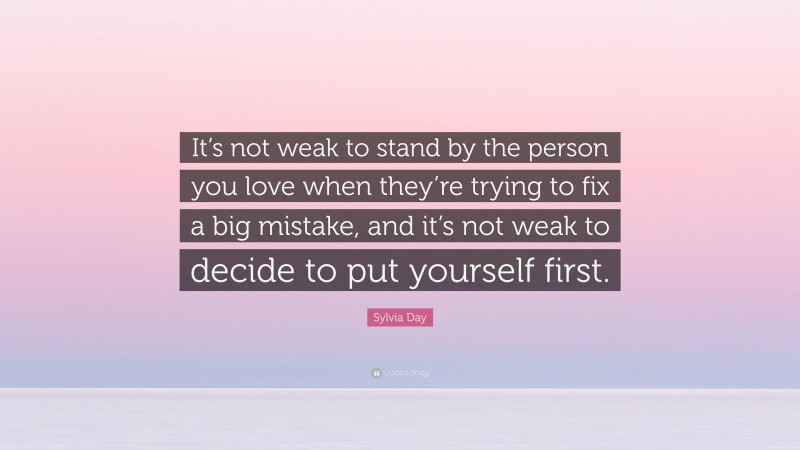 Sylvia Day Quote: “It’s not weak to stand by the person you love when they’re trying to fix a big mistake, and it’s not weak to decide to put yourself first.”