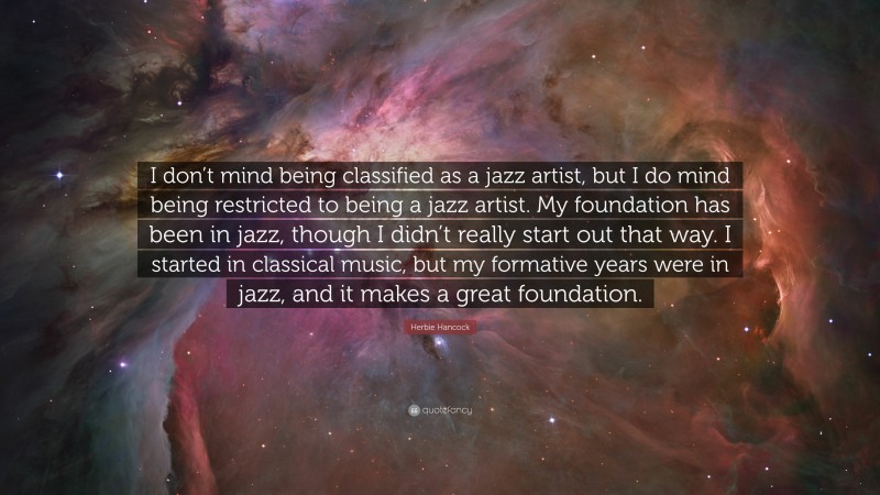 Herbie Hancock Quote: “I don’t mind being classified as a jazz artist, but I do mind being restricted to being a jazz artist. My foundation has been in jazz, though I didn’t really start out that way. I started in classical music, but my formative years were in jazz, and it makes a great foundation.”